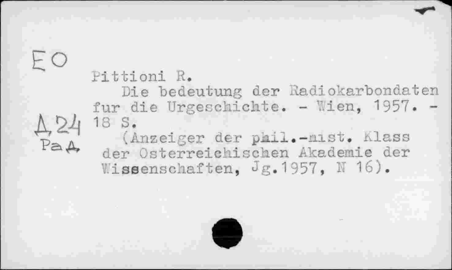 ﻿Pittioni R.
Die bedeutung der Radiokarbondaten fur die Urgeschichte. - Wien, 1957. -18 S.
(Anzeiger der phil.-aist. Klass der Österreichischen Akademie der Wissenschaften, Jg.1957, N 16).